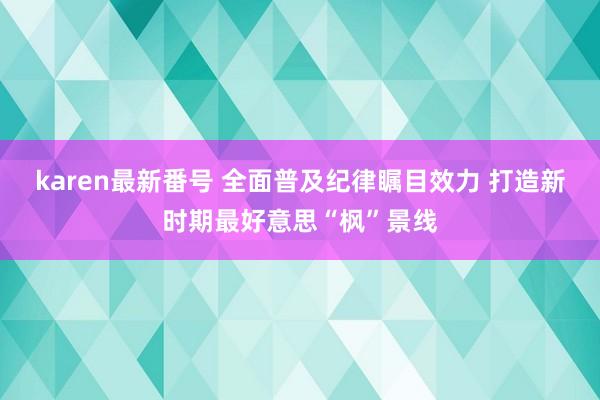 karen最新番号 全面普及纪律瞩目效力 打造新时期最好意思“枫”景线