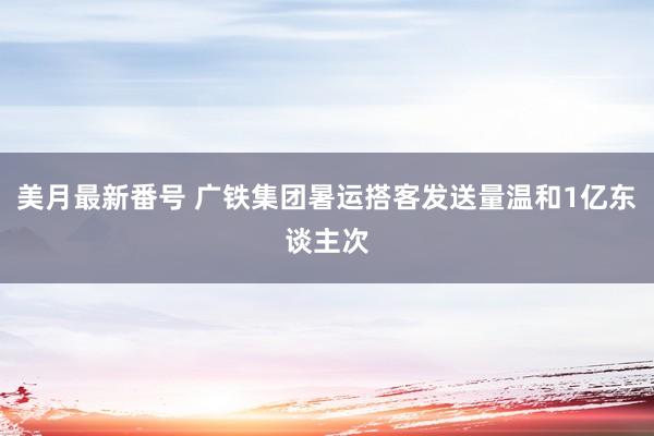 美月最新番号 广铁集团暑运搭客发送量温和1亿东谈主次