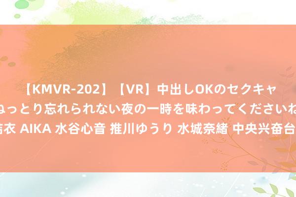 【KMVR-202】【VR】中出しOKのセクキャバにようこそ◆～濃密ねっとり忘れられない夜の一時を味わってくださいね◆～ 波多野結衣 AIKA 水谷心音 推川ゆうり 水城奈緒 中央兴奋台8月21日10时连接发布暴雨蓝色预警