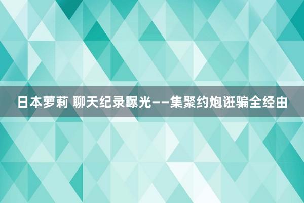 日本萝莉 聊天纪录曝光——集聚约炮诳骗全经由