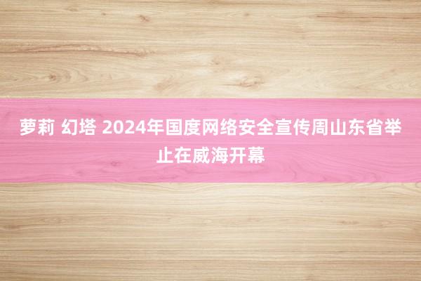 萝莉 幻塔 2024年国度网络安全宣传周山东省举止在威海开幕