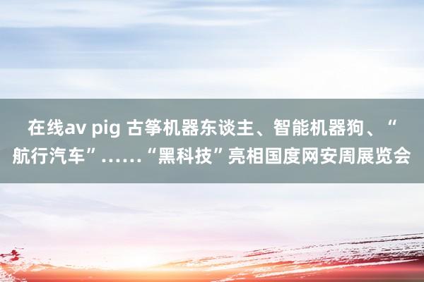 在线av pig 古筝机器东谈主、智能机器狗、“航行汽车”……“黑科技”亮相国度网安周展览会