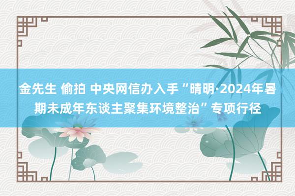 金先生 偷拍 中央网信办入手“晴明·2024年暑期未成年东谈主聚集环境整治”专项行径