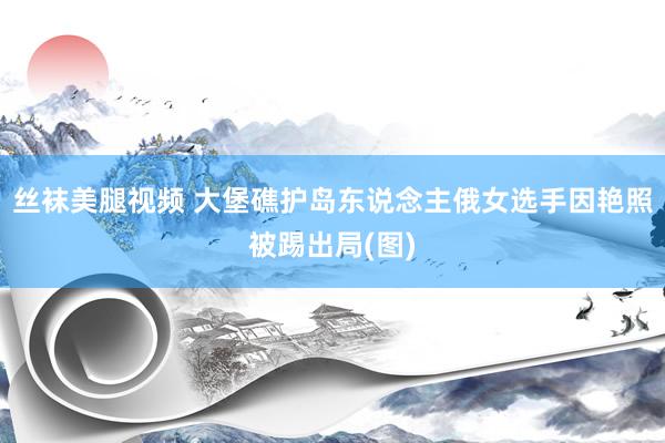 丝袜美腿视频 大堡礁护岛东说念主俄女选手因艳照被踢出局(图)