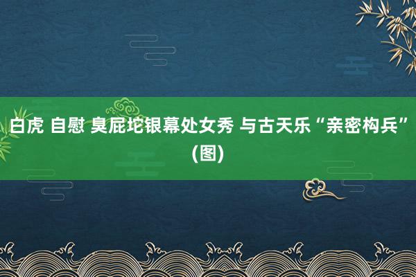 白虎 自慰 臭屁坨银幕处女秀 与古天乐“亲密构兵”(图)