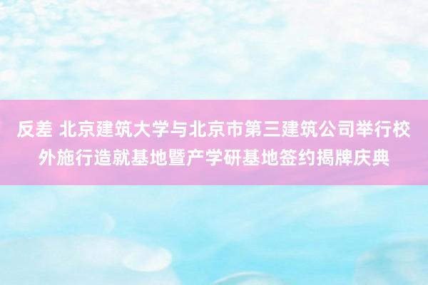 反差 北京建筑大学与北京市第三建筑公司举行校外施行造就基地暨产学研基地签约揭牌庆典