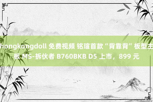 hongkongdoll 免费视频 铭瑄首款“背靠背”板型主板 MS-拆伙者 B760BKB D5 上市，899 元