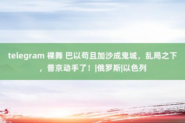 telegram 裸舞 巴以苟且加沙成鬼城，乱局之下，普京动手了！|俄罗斯|以色列