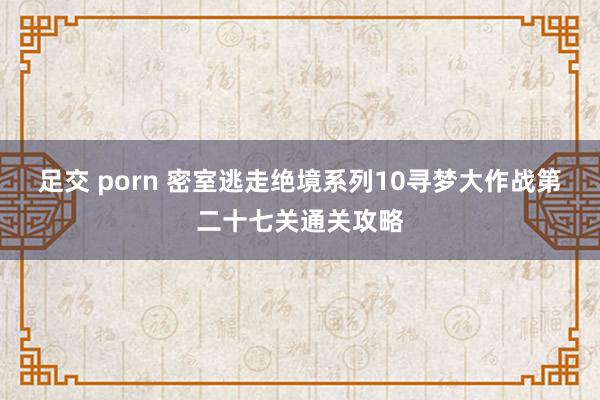 足交 porn 密室逃走绝境系列10寻梦大作战第二十七关通关攻略