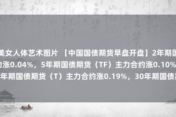 美女人体艺术图片 【中国国债期货早盘开盘】2年期国债期货（TS）主力合约涨0.04%，5年期国债期货（TF）主力合约涨0.10%，10年期国债期货（T）主力合约涨0.19%，30年期国债期货（TL）主力合约涨0.27%。