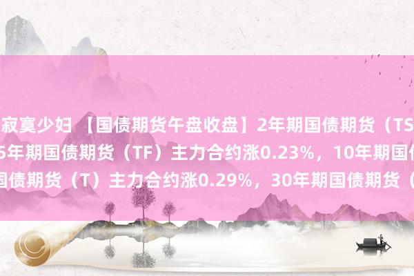 寂寞少妇 【国债期货午盘收盘】2年期国债期货（TS）主力合约涨0.11%，5年期国债期货（TF）主力合约涨0.23%，10年期国债期货（T）主力合约涨0.29%，30年期国债期货（TL）主力合约涨0.58%。