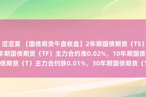 涩涩爱 【国债期货午盘收盘】2年期国债期货（TS）主力合约涨0.01%，5年期国债期货（TF）主力合约涨0.02%，10年期国债期货（T）主力合约跌0.01%，30年期国债期货（TL）主力合约涨0.03%。