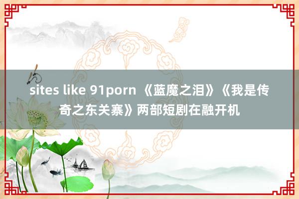 sites like 91porn 《蓝魔之泪》《我是传奇之东关寨》两部短剧在融开机