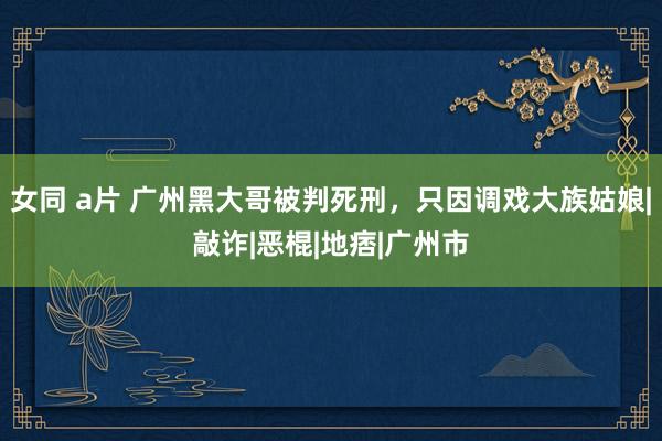 女同 a片 广州黑大哥被判死刑，只因调戏大族姑娘|敲诈|恶棍|地痞|广州市