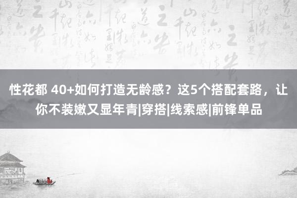 性花都 40+如何打造无龄感？这5个搭配套路，让你不装嫩又显年青|穿搭|线索感|前锋单品