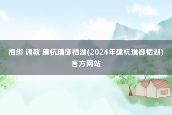 捆绑 调教 建杭璞御栖湖(2024年建杭璞御栖湖)官方网站