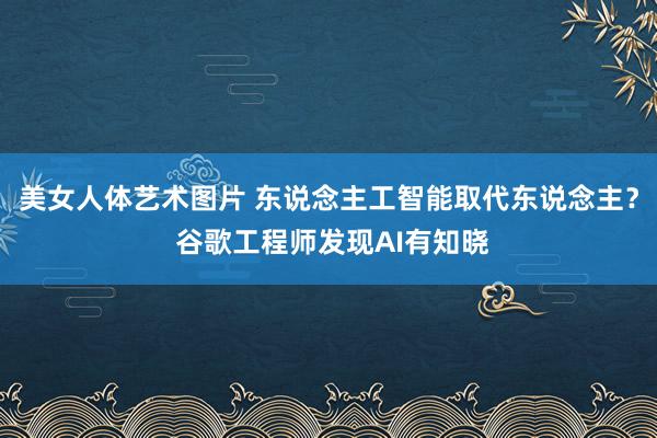 美女人体艺术图片 东说念主工智能取代东说念主？ 谷歌工程师发现AI有知晓