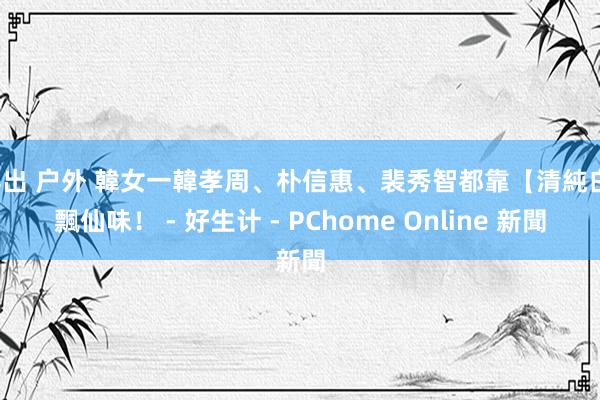 露出 户外 韓女一韓孝周、朴信惠、裴秀智都靠【清純白】飄仙味！ - 好生计 - PChome Online 新聞